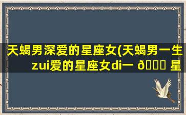 天蝎男深爱的星座女(天蝎男一生zui
爱的星座女di一 🐞 
星座)